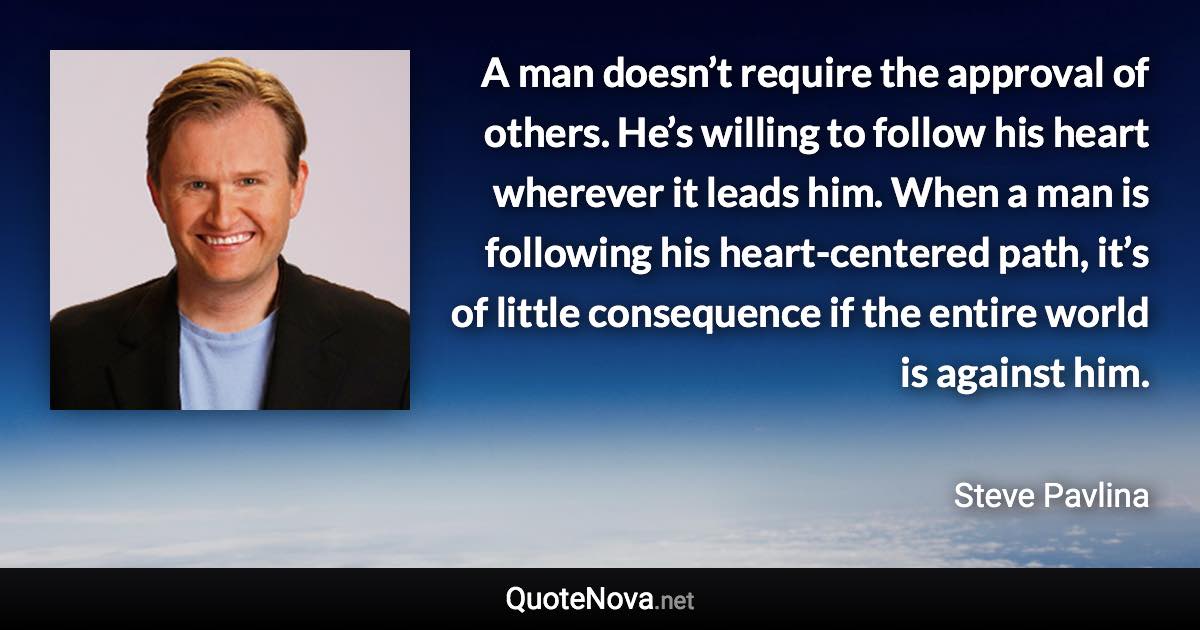 A man doesn’t require the approval of others. He’s willing to follow his heart wherever it leads him. When a man is following his heart-centered path, it’s of little consequence if the entire world is against him. - Steve Pavlina quote