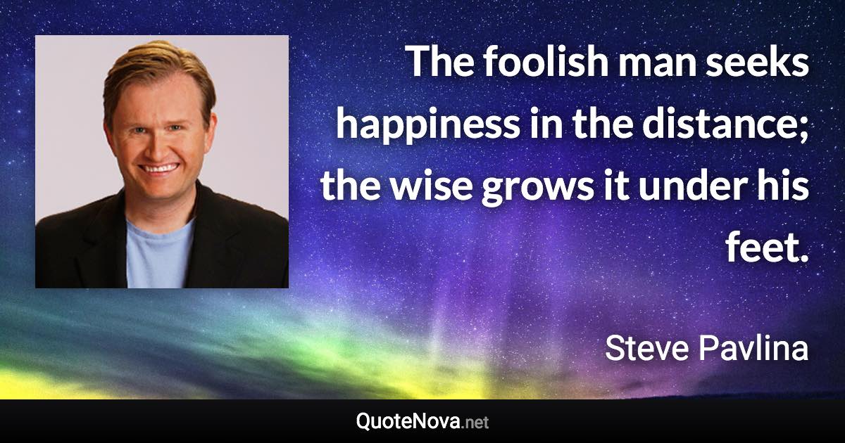 The foolish man seeks happiness in the distance; the wise grows it under his feet. - Steve Pavlina quote