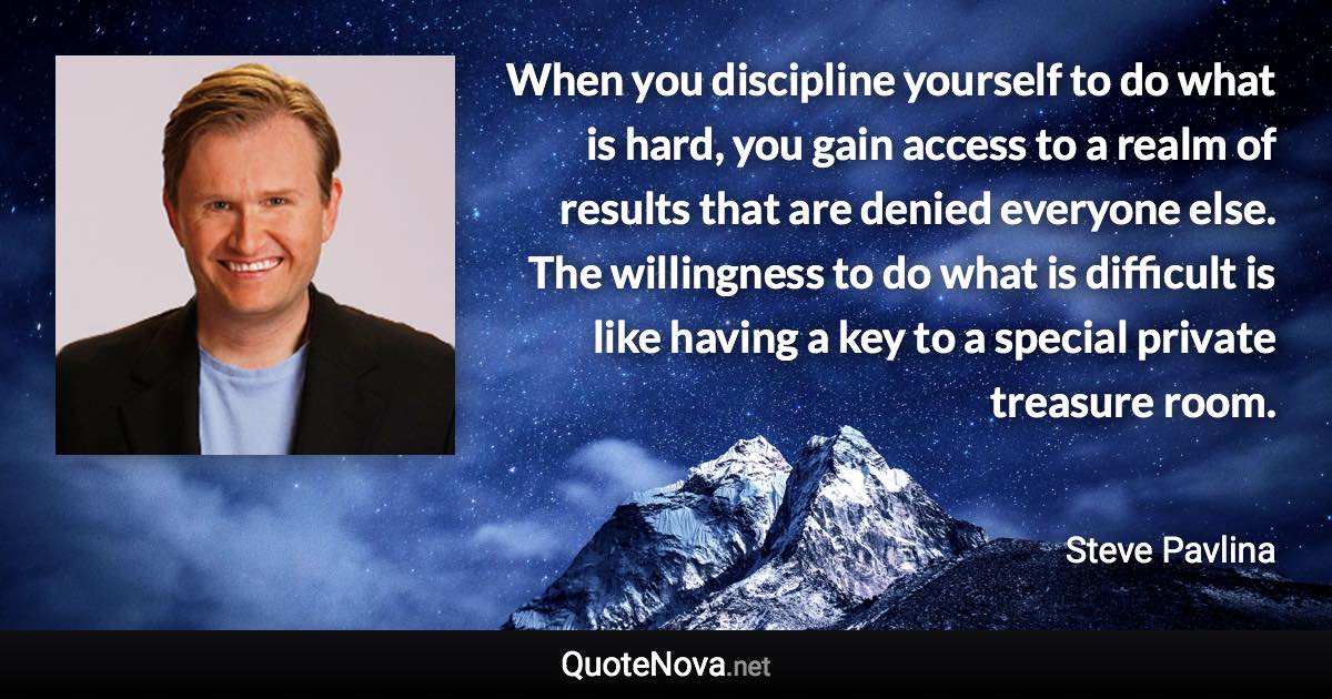 When you discipline yourself to do what is hard, you gain access to a realm of results that are denied everyone else. The willingness to do what is difficult is like having a key to a special private treasure room. - Steve Pavlina quote