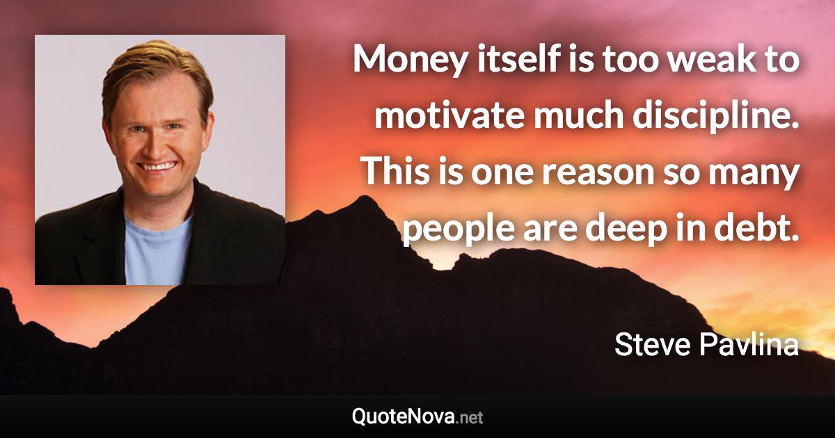 Money itself is too weak to motivate much discipline. This is one reason so many people are deep in debt. - Steve Pavlina quote