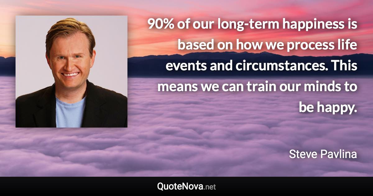 90% of our long-term happiness is based on how we process life events and circumstances. This means we can train our minds to be happy. - Steve Pavlina quote