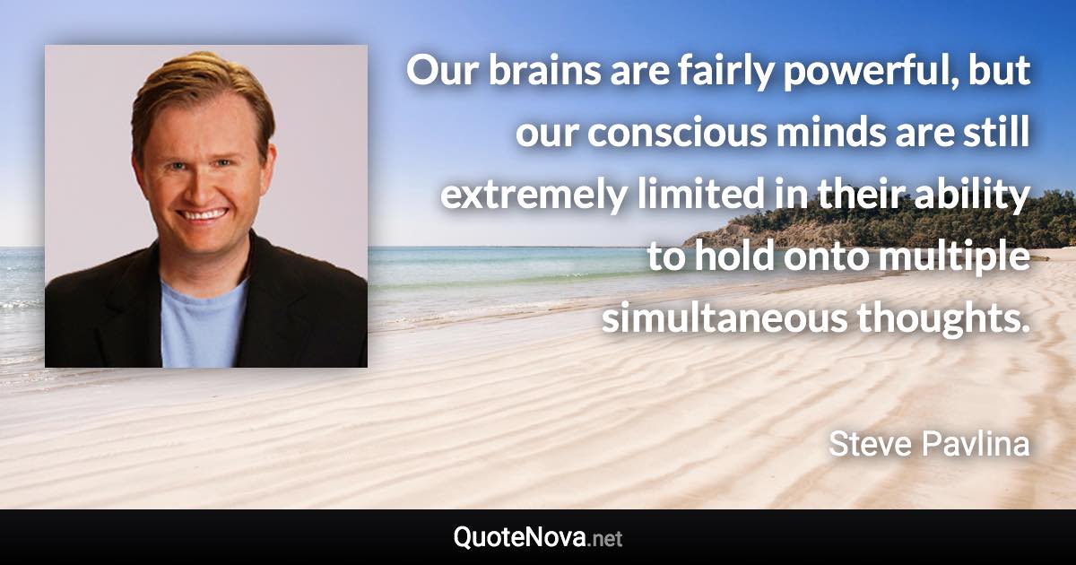 Our brains are fairly powerful, but our conscious minds are still extremely limited in their ability to hold onto multiple simultaneous thoughts. - Steve Pavlina quote