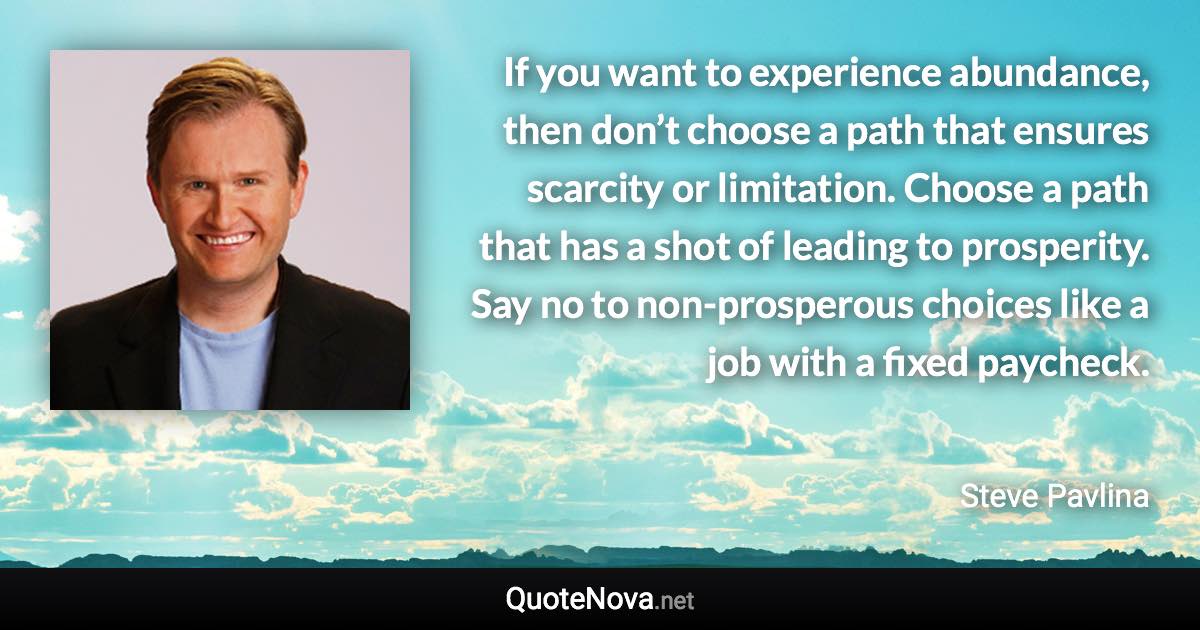 If you want to experience abundance, then don’t choose a path that ensures scarcity or limitation. Choose a path that has a shot of leading to prosperity. Say no to non-prosperous choices like a job with a fixed paycheck. - Steve Pavlina quote