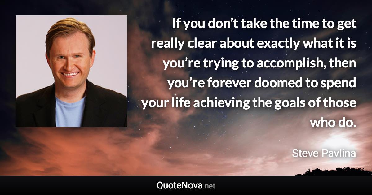 If you don’t take the time to get really clear about exactly what it is you’re trying to accomplish, then you’re forever doomed to spend your life achieving the goals of those who do. - Steve Pavlina quote