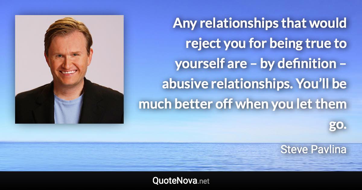 Any relationships that would reject you for being true to yourself are – by definition – abusive relationships. You’ll be much better off when you let them go. - Steve Pavlina quote