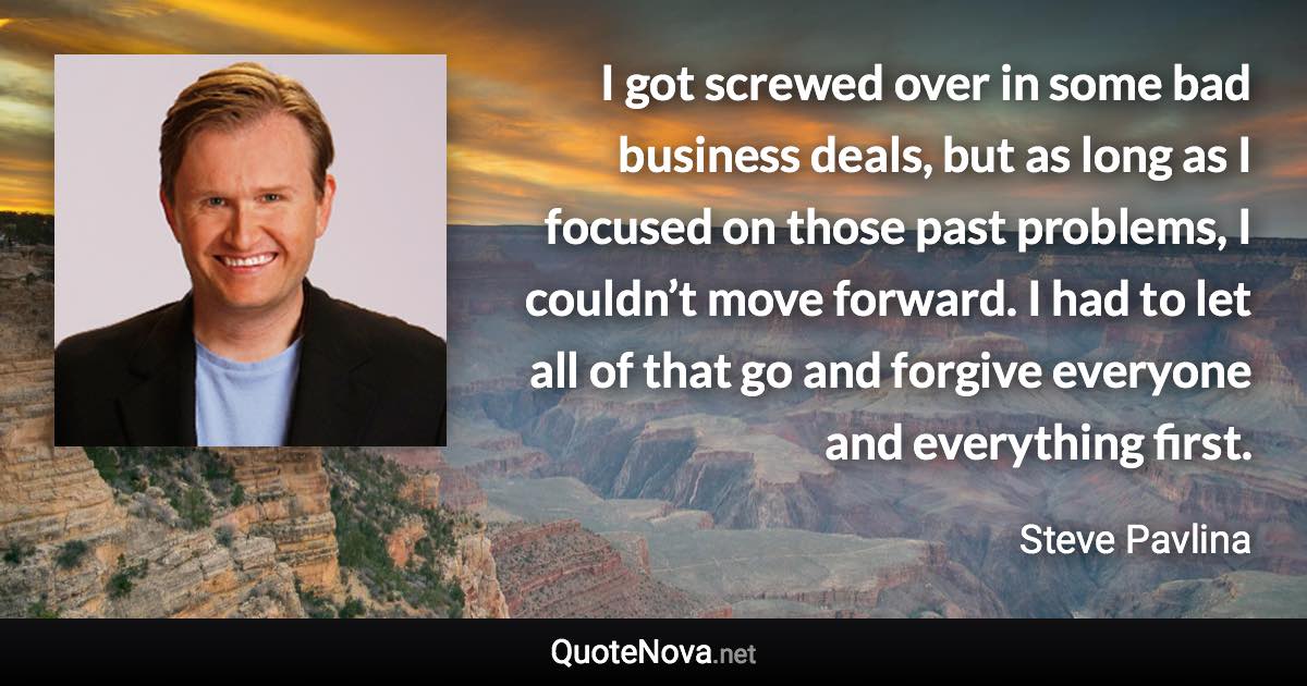 I got screwed over in some bad business deals, but as long as I focused on those past problems, I couldn’t move forward. I had to let all of that go and forgive everyone and everything first. - Steve Pavlina quote