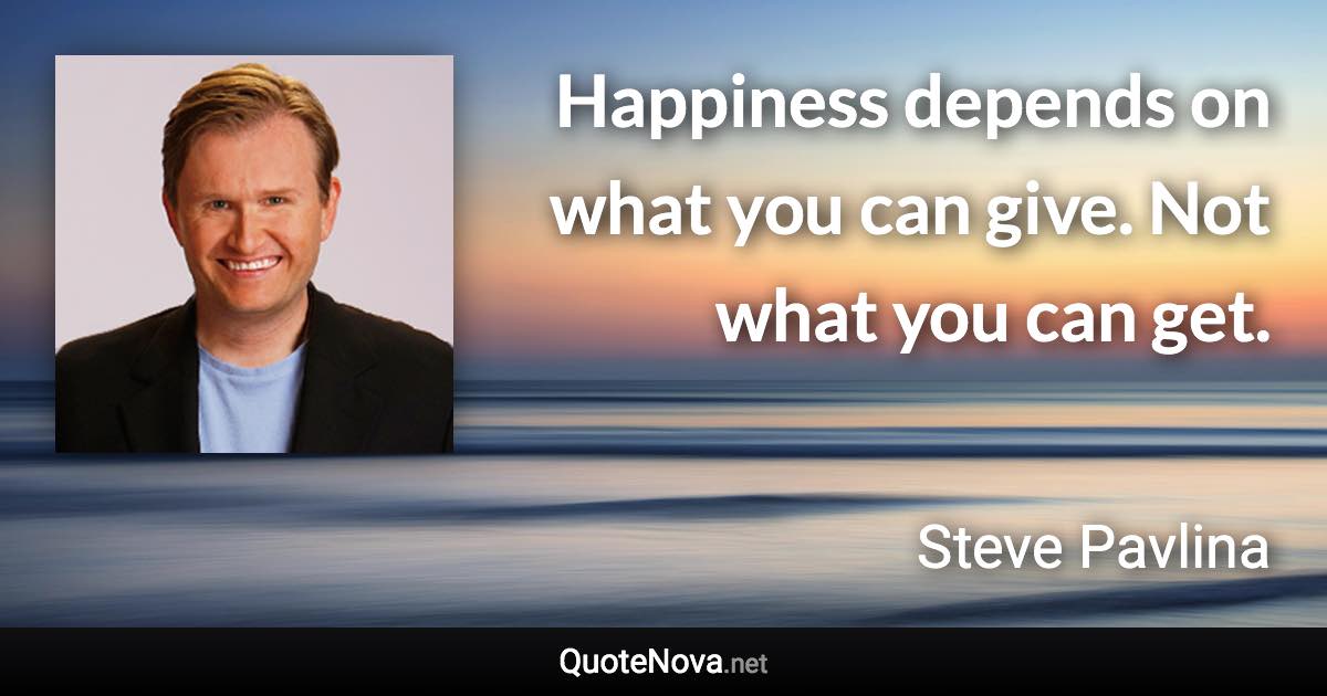 Happiness depends on what you can give. Not what you can get. - Steve Pavlina quote