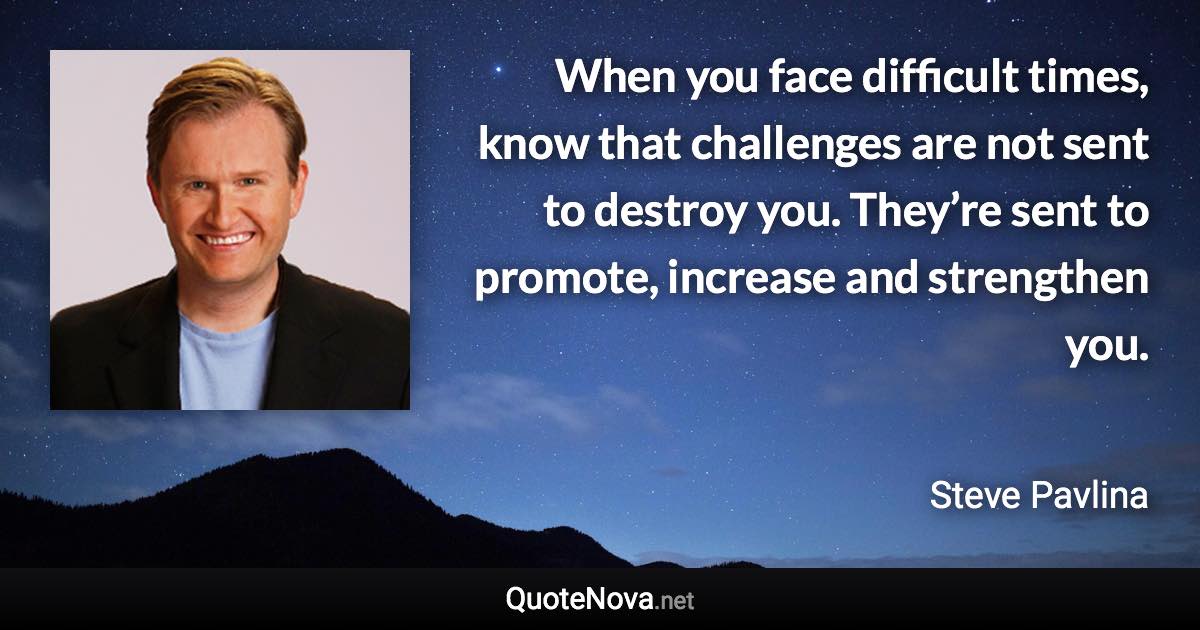 When you face difficult times, know that challenges are not sent to destroy you. They’re sent to promote, increase and strengthen you. - Steve Pavlina quote