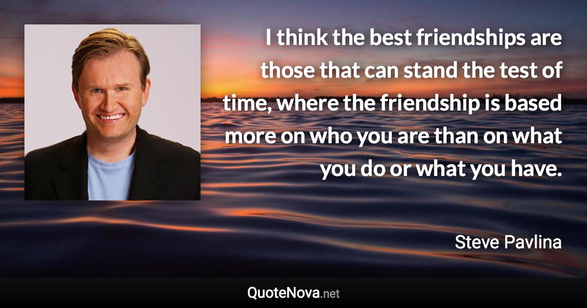 I think the best friendships are those that can stand the test of time, where the friendship is based more on who you are than on what you do or what you have. - Steve Pavlina quote