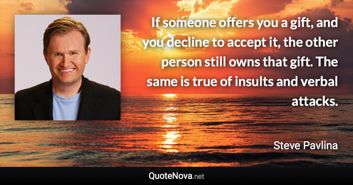 If someone offers you a gift, and you decline to accept it, the other person still owns that gift. The same is true of insults and verbal attacks. - Steve Pavlina quote