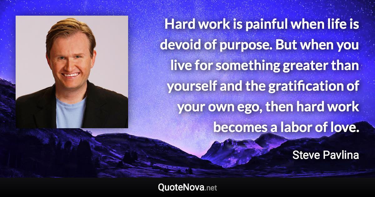 Hard work is painful when life is devoid of purpose. But when you live for something greater than yourself and the gratification of your own ego, then hard work becomes a labor of love. - Steve Pavlina quote