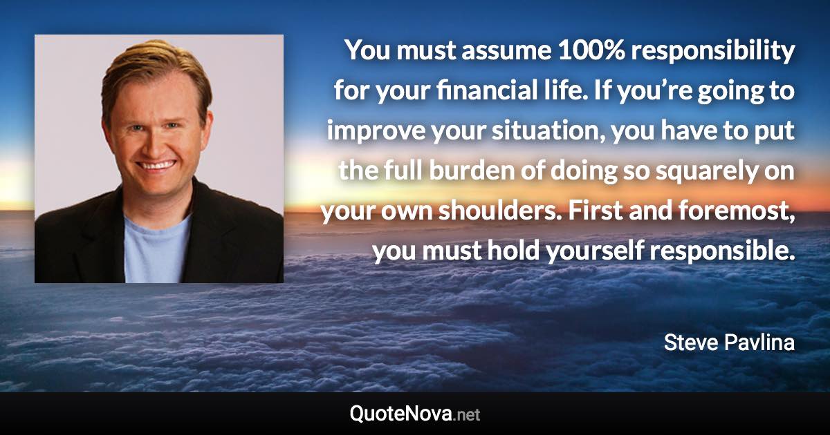 You must assume 100% responsibility for your financial life. If you’re going to improve your situation, you have to put the full burden of doing so squarely on your own shoulders. First and foremost, you must hold yourself responsible. - Steve Pavlina quote