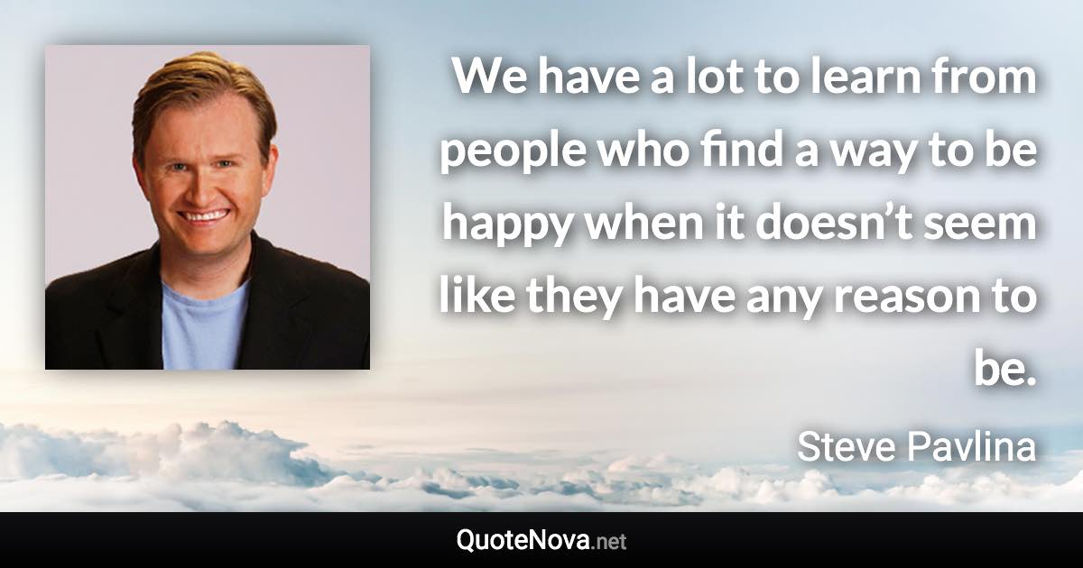 We have a lot to learn from people who find a way to be happy when it doesn’t seem like they have any reason to be. - Steve Pavlina quote