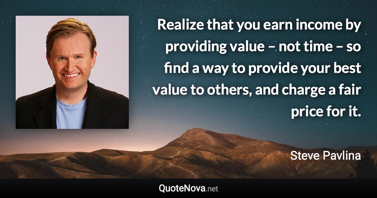 Realize that you earn income by providing value – not time – so find a way to provide your best value to others, and charge a fair price for it. - Steve Pavlina quote