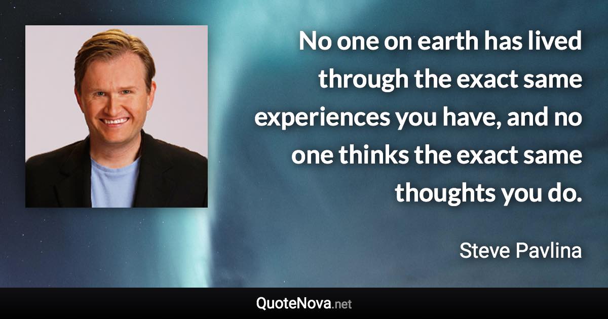 No one on earth has lived through the exact same experiences you have, and no one thinks the exact same thoughts you do. - Steve Pavlina quote