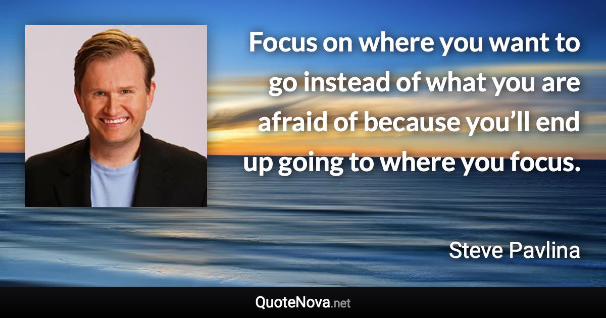 Focus on where you want to go instead of what you are afraid of because you’ll end up going to where you focus. - Steve Pavlina quote