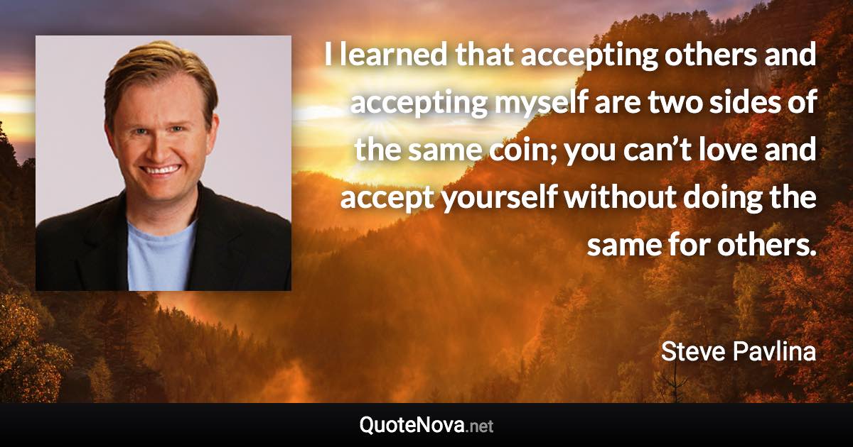 I learned that accepting others and accepting myself are two sides of the same coin; you can’t love and accept yourself without doing the same for others. - Steve Pavlina quote