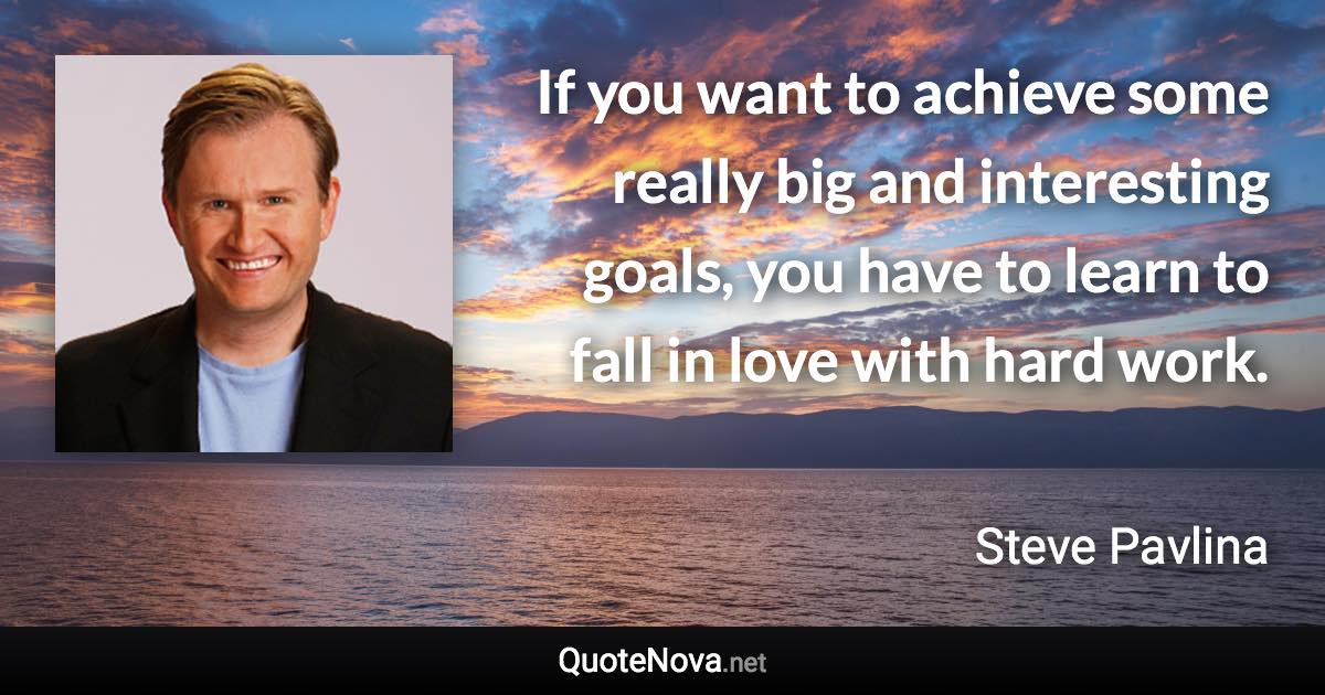 If you want to achieve some really big and interesting goals, you have to learn to fall in love with hard work. - Steve Pavlina quote