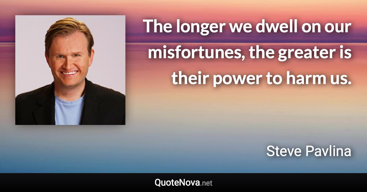 The longer we dwell on our misfortunes, the greater is their power to harm us. - Steve Pavlina quote