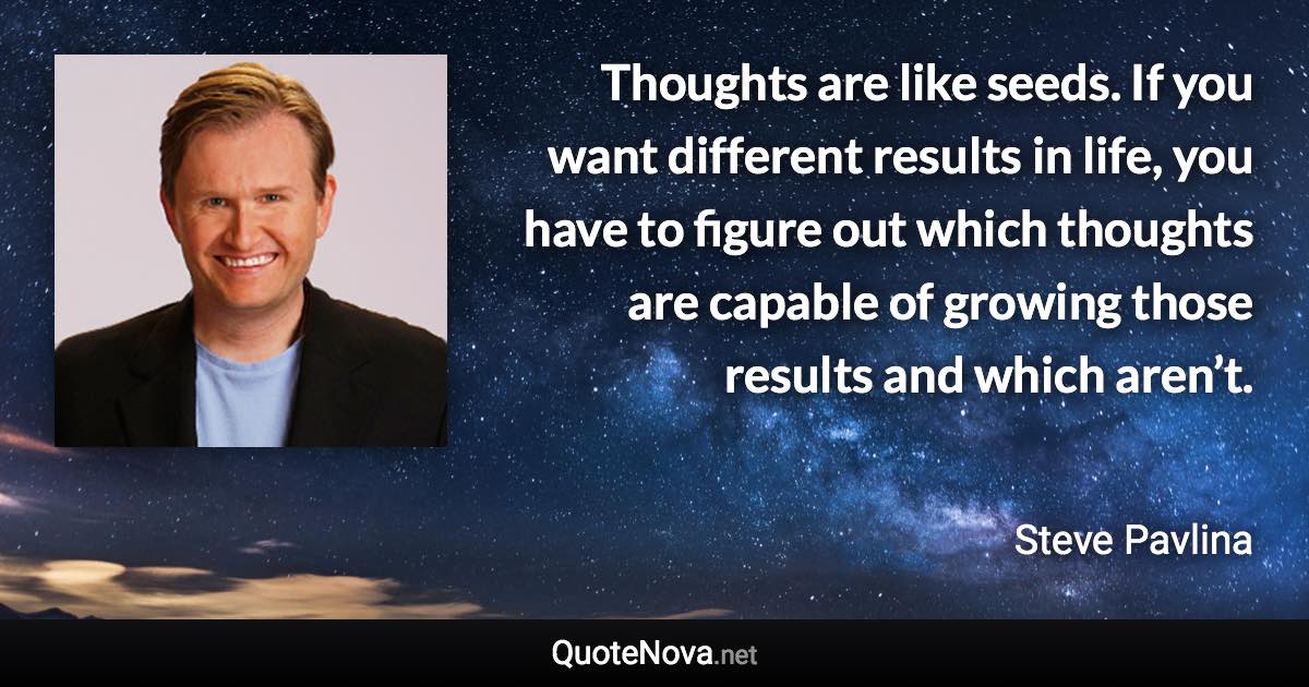 Thoughts are like seeds. If you want different results in life, you have to figure out which thoughts are capable of growing those results and which aren’t. - Steve Pavlina quote