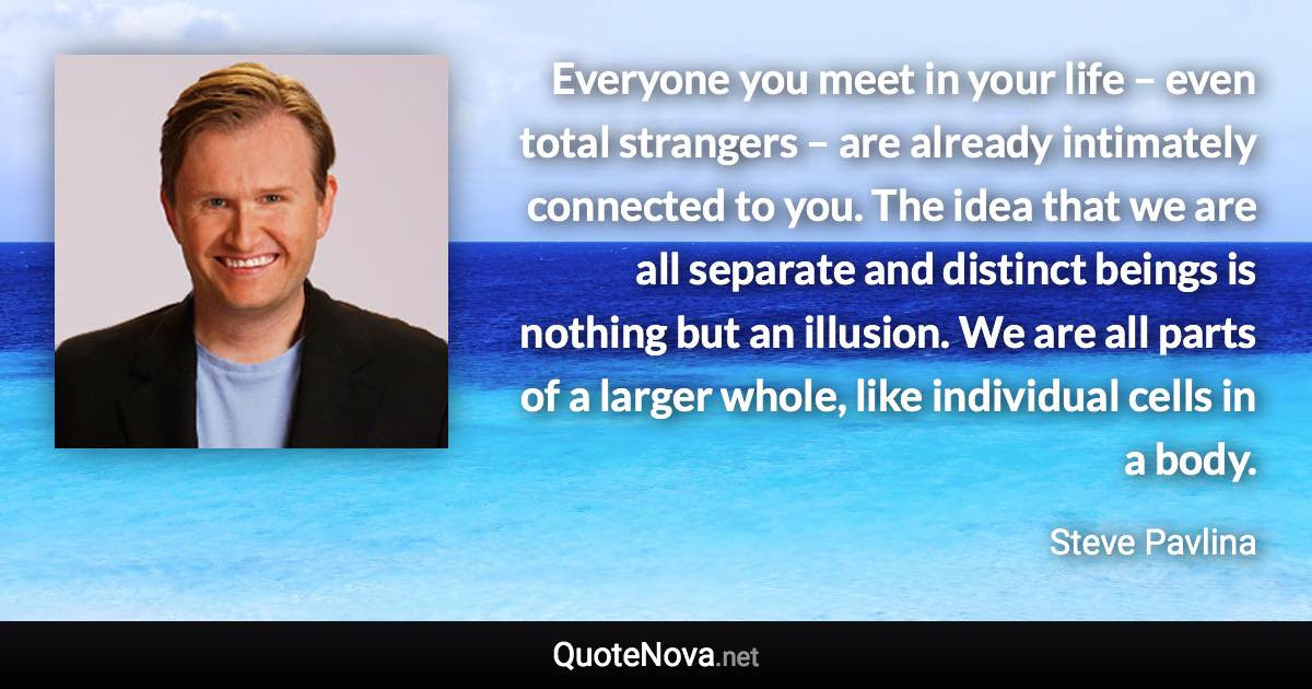 Everyone you meet in your life – even total strangers – are already intimately connected to you. The idea that we are all separate and distinct beings is nothing but an illusion. We are all parts of a larger whole, like individual cells in a body. - Steve Pavlina quote