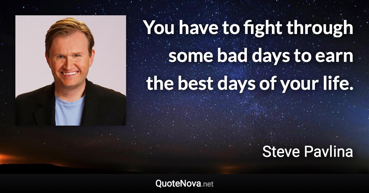 You have to fight through some bad days to earn the best days of your life. - Steve Pavlina quote