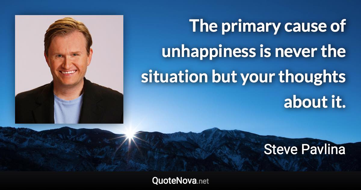 The primary cause of unhappiness is never the situation but your thoughts about it. - Steve Pavlina quote