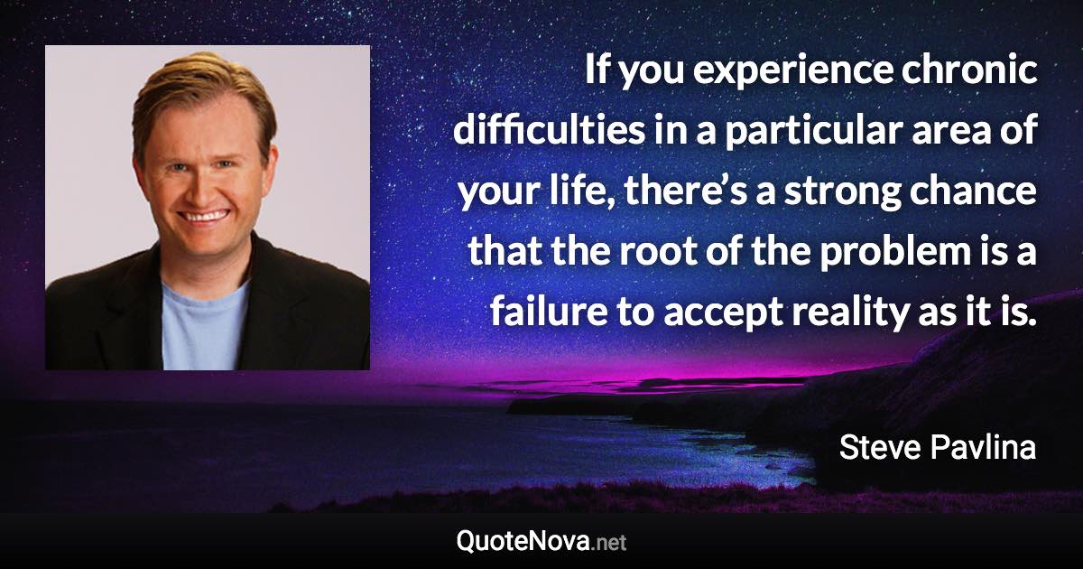 If you experience chronic difficulties in a particular area of your life, there’s a strong chance that the root of the problem is a failure to accept reality as it is. - Steve Pavlina quote