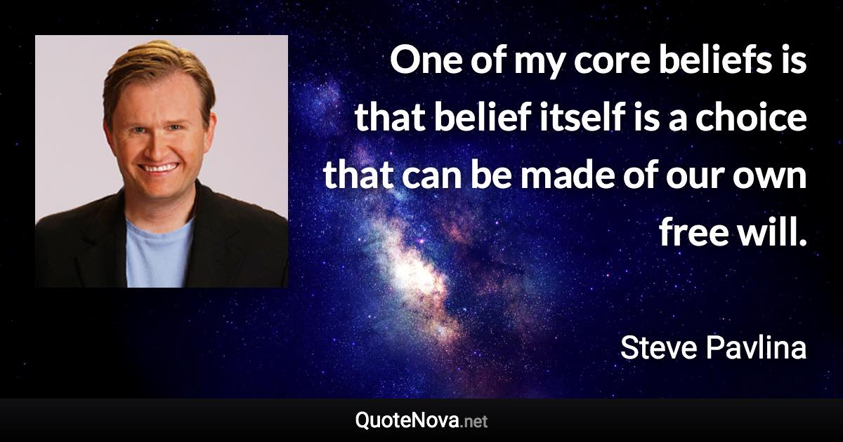 One of my core beliefs is that belief itself is a choice that can be made of our own free will. - Steve Pavlina quote