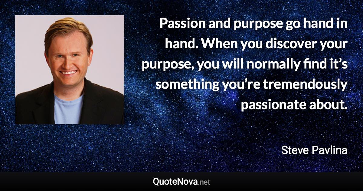 Passion and purpose go hand in hand. When you discover your purpose, you will normally find it’s something you’re tremendously passionate about. - Steve Pavlina quote