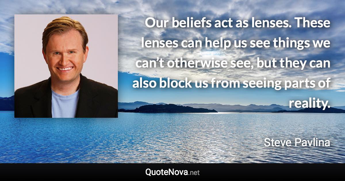 Our beliefs act as lenses. These lenses can help us see things we can’t otherwise see, but they can also block us from seeing parts of reality. - Steve Pavlina quote