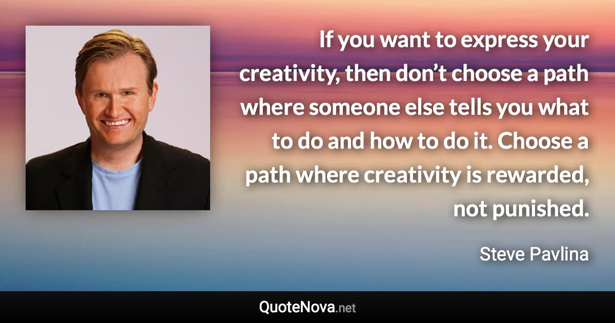 If you want to express your creativity, then don’t choose a path where someone else tells you what to do and how to do it. Choose a path where creativity is rewarded, not punished. - Steve Pavlina quote