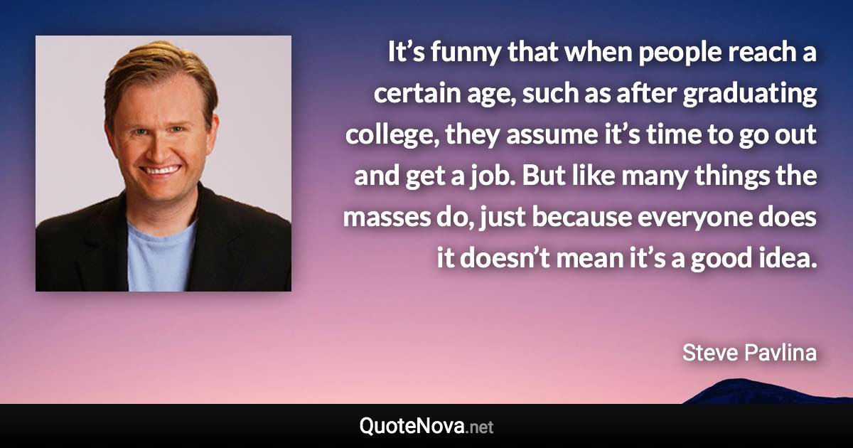 It’s funny that when people reach a certain age, such as after graduating college, they assume it’s time to go out and get a job. But like many things the masses do, just because everyone does it doesn’t mean it’s a good idea. - Steve Pavlina quote