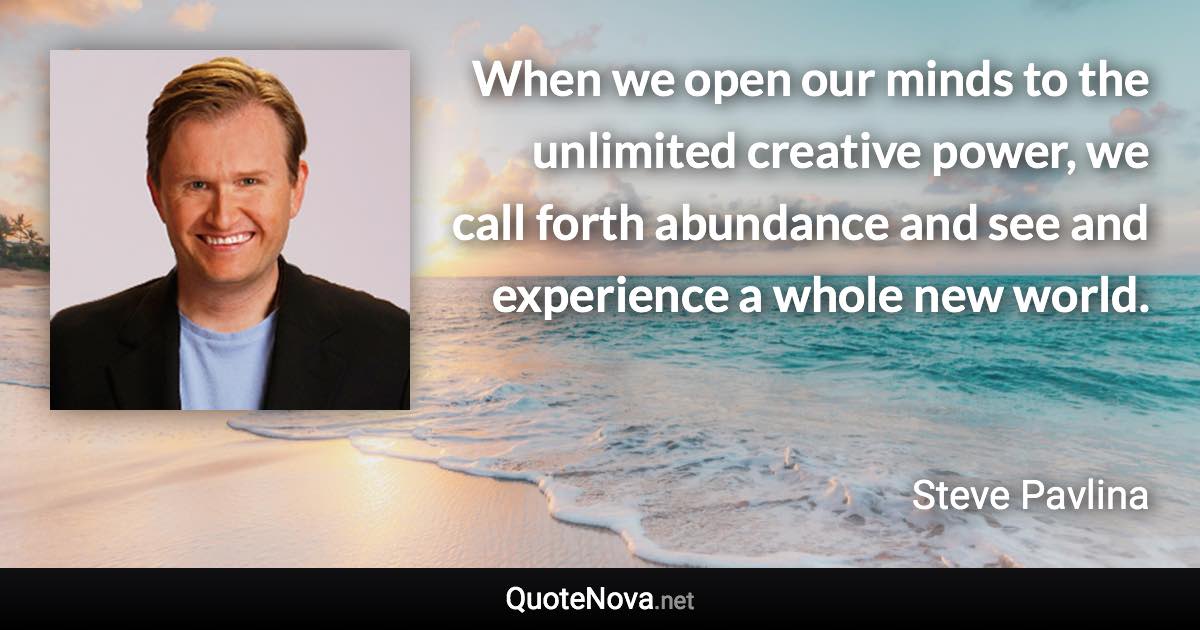 When we open our minds to the unlimited creative power, we call forth abundance and see and experience a whole new world. - Steve Pavlina quote