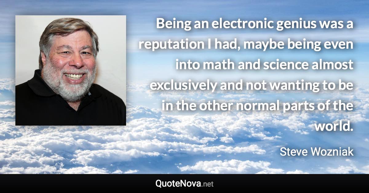 Being an electronic genius was a reputation I had, maybe being even into math and science almost exclusively and not wanting to be in the other normal parts of the world. - Steve Wozniak quote