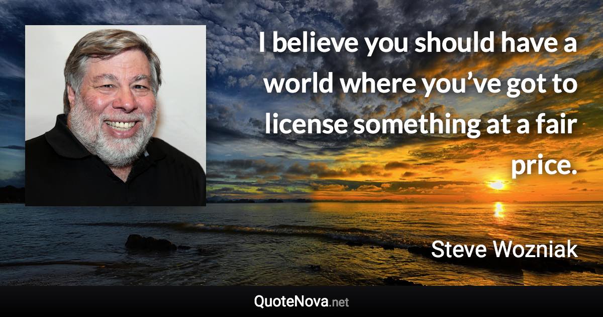 I believe you should have a world where you’ve got to license something at a fair price. - Steve Wozniak quote