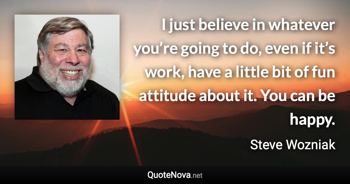 I just believe in whatever you’re going to do, even if it’s work, have a little bit of fun attitude about it. You can be happy. - Steve Wozniak quote