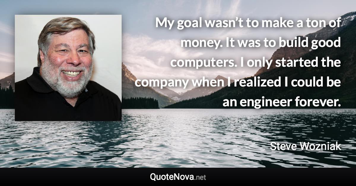 My goal wasn’t to make a ton of money. It was to build good computers. I only started the company when I realized I could be an engineer forever. - Steve Wozniak quote