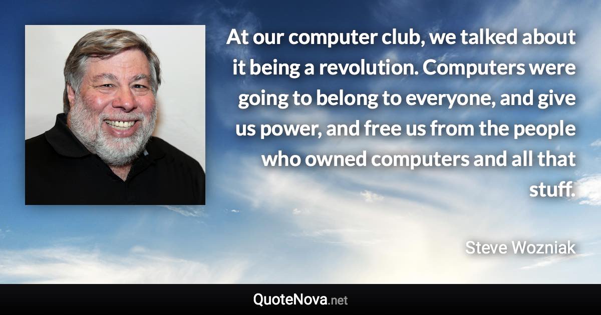 At our computer club, we talked about it being a revolution. Computers were going to belong to everyone, and give us power, and free us from the people who owned computers and all that stuff. - Steve Wozniak quote