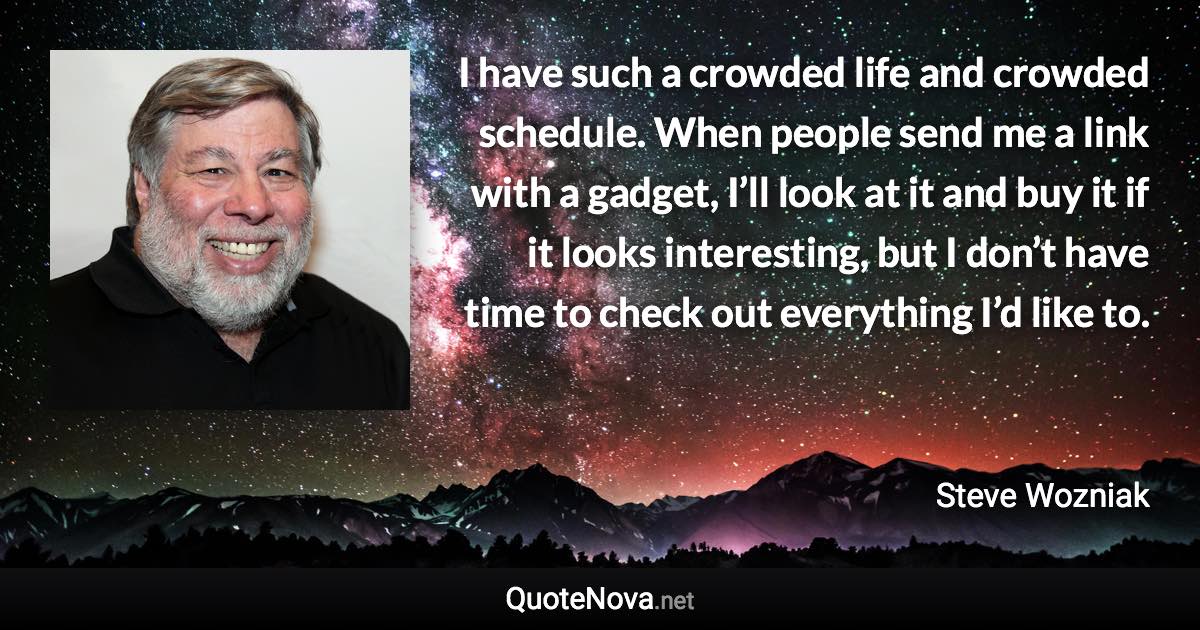 I have such a crowded life and crowded schedule. When people send me a link with a gadget, I’ll look at it and buy it if it looks interesting, but I don’t have time to check out everything I’d like to. - Steve Wozniak quote