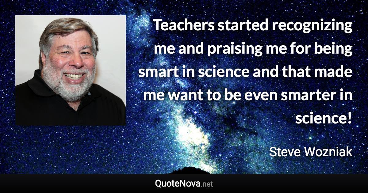 Teachers started recognizing me and praising me for being smart in science and that made me want to be even smarter in science! - Steve Wozniak quote