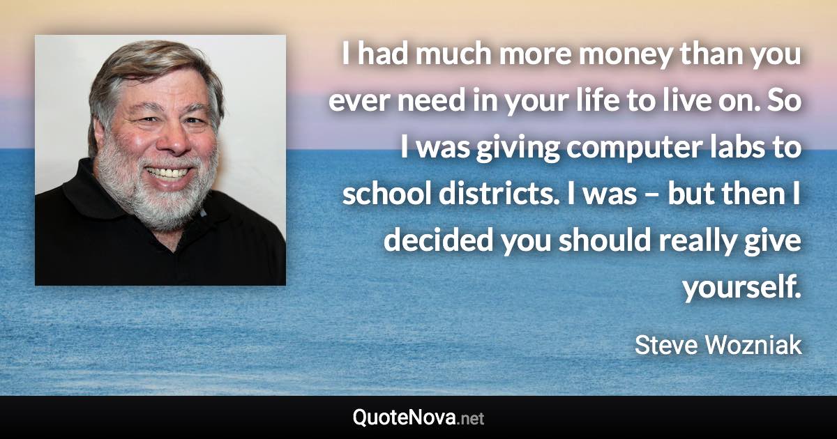 I had much more money than you ever need in your life to live on. So I was giving computer labs to school districts. I was – but then I decided you should really give yourself. - Steve Wozniak quote