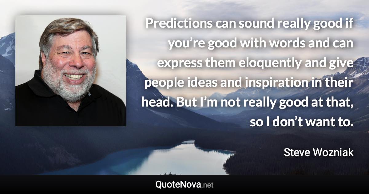 Predictions can sound really good if you’re good with words and can express them eloquently and give people ideas and inspiration in their head. But I’m not really good at that, so I don’t want to. - Steve Wozniak quote