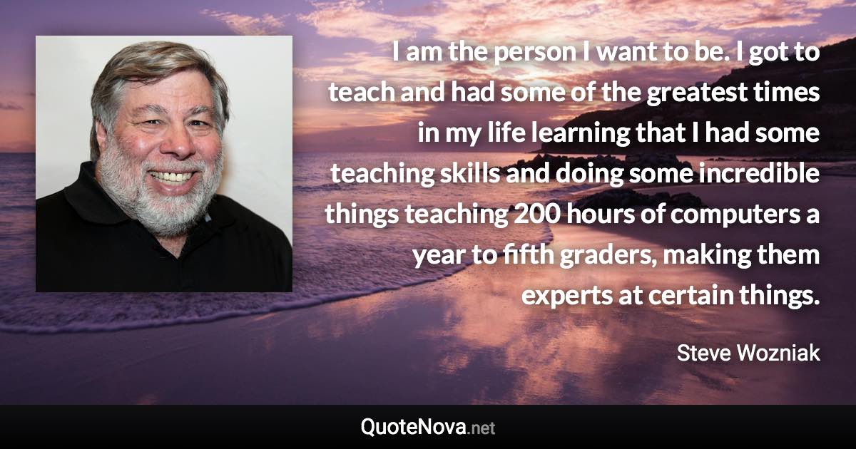 I am the person I want to be. I got to teach and had some of the greatest times in my life learning that I had some teaching skills and doing some incredible things teaching 200 hours of computers a year to fifth graders, making them experts at certain things. - Steve Wozniak quote