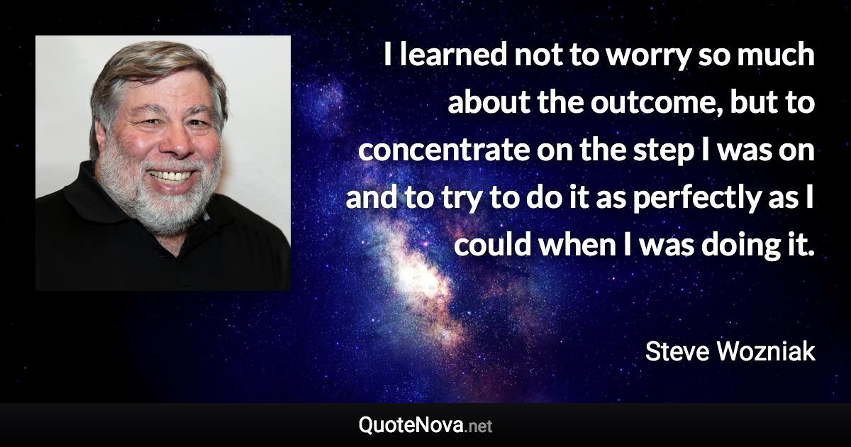 I learned not to worry so much about the outcome, but to concentrate on the step I was on and to try to do it as perfectly as I could when I was doing it. - Steve Wozniak quote