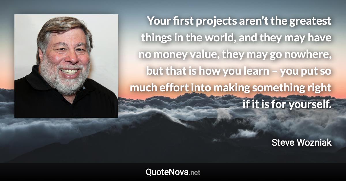 Your first projects aren’t the greatest things in the world, and they may have no money value, they may go nowhere, but that is how you learn – you put so much effort into making something right if it is for yourself. - Steve Wozniak quote