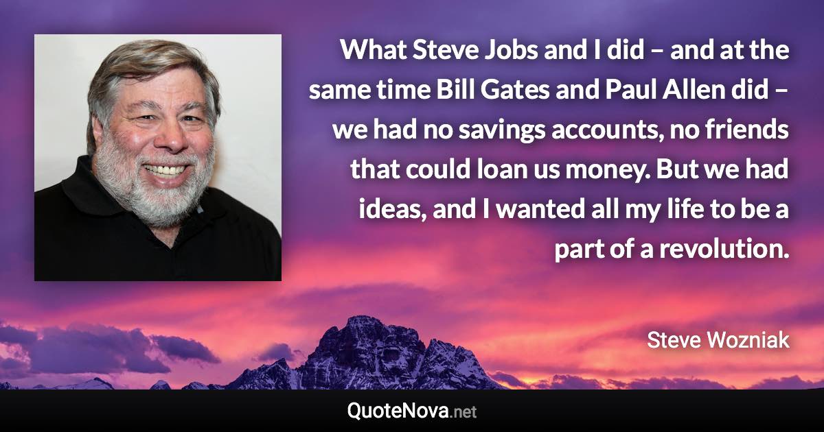 What Steve Jobs and I did – and at the same time Bill Gates and Paul Allen did – we had no savings accounts, no friends that could loan us money. But we had ideas, and I wanted all my life to be a part of a revolution. - Steve Wozniak quote