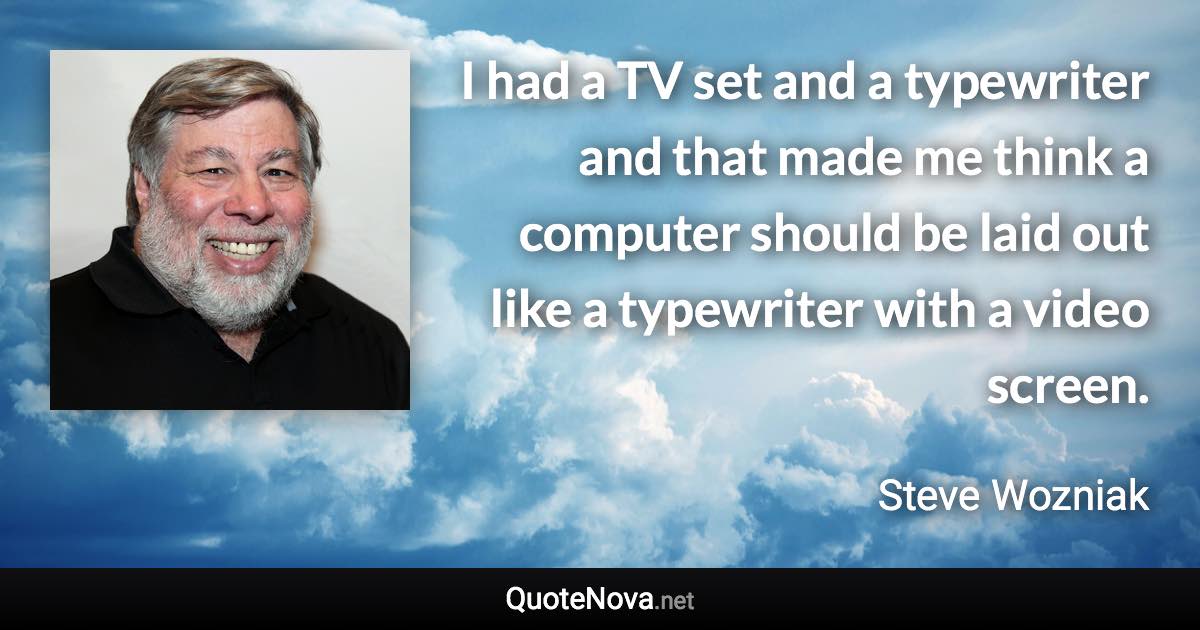 I had a TV set and a typewriter and that made me think a computer should be laid out like a typewriter with a video screen. - Steve Wozniak quote