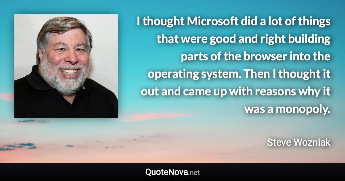 I thought Microsoft did a lot of things that were good and right building parts of the browser into the operating system. Then I thought it out and came up with reasons why it was a monopoly. - Steve Wozniak quote