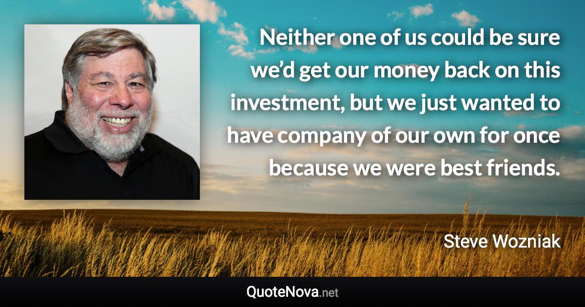 Neither one of us could be sure we’d get our money back on this investment, but we just wanted to have company of our own for once because we were best friends. - Steve Wozniak quote